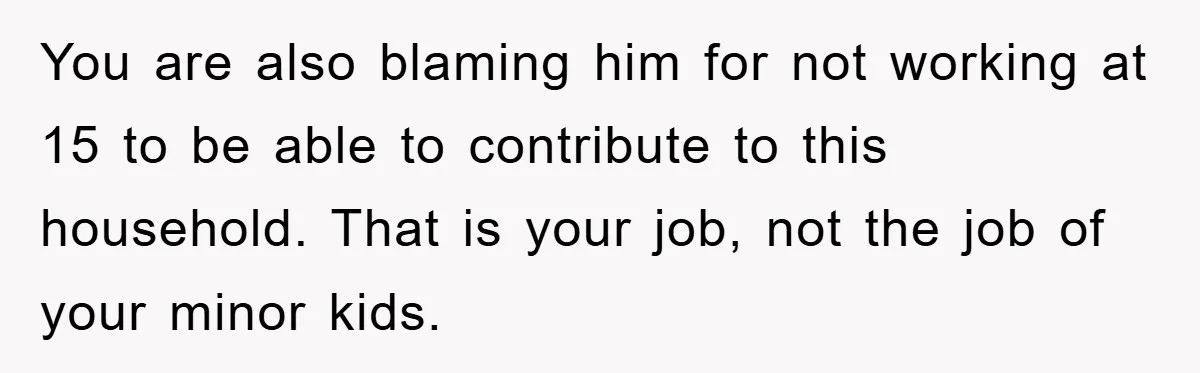 You are also blaming him for not working at 15 to be able to contribute to this household. That is your job, not the job of your minor kids.