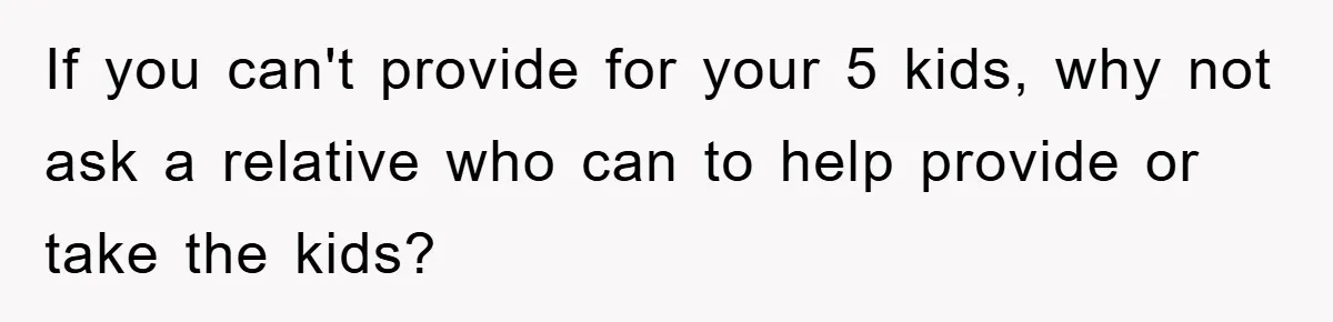 If you can't provide for your 5 kids, why not ask a relative who can to help provide or take the kids?