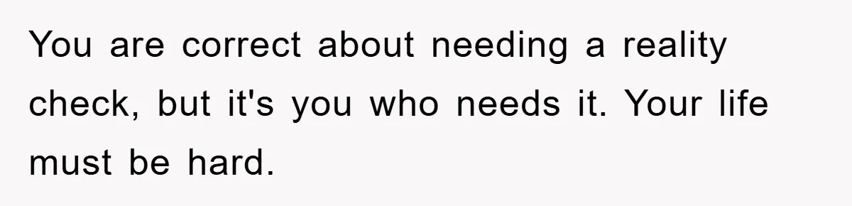 You are correct about needing a reality check, but it's you who needs it. Your life must be hard.