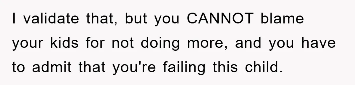 I validate that, but you CANNOT blame your kids for not doing more, and you have to admit that you're failing this child.