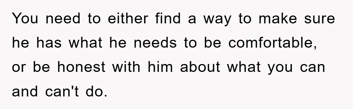 You need to either find a way to make sure he has what he needs to be comfortable, or be honest with him about what you can and can't do.