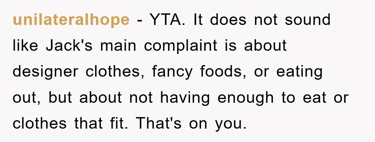 unilateralhope − YTA. It does not sound like Jack's main complaint is about designer clothes, fancy foods, or eating out, but about not having enough to eat or clothes that...
