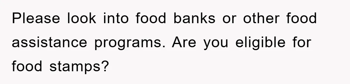 Please look into food banks or other food assistance programs. Are you eligible for food stamps?