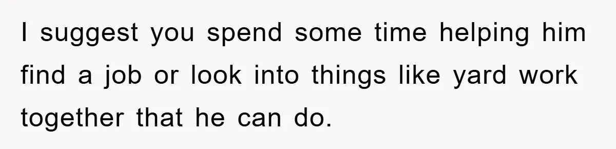 I suggest you spend some time helping him find a job or look into things like yard work together that he can do.