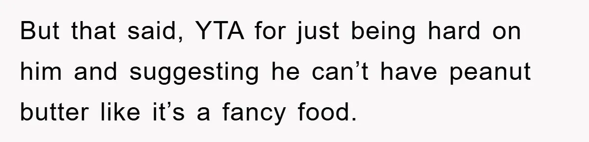 But that said, YTA for just being hard on him and suggesting he can’t have peanut butter like it’s a fancy food.