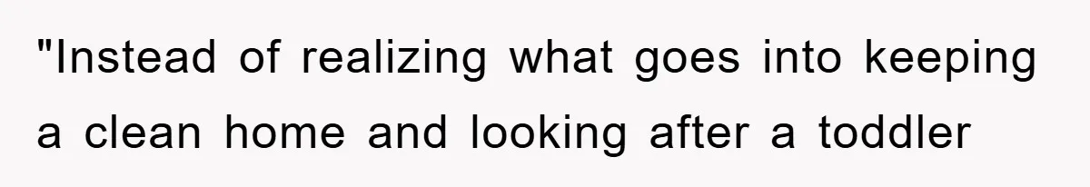 "Instead of realizing what goes into keeping a clean home and looking after a toddler