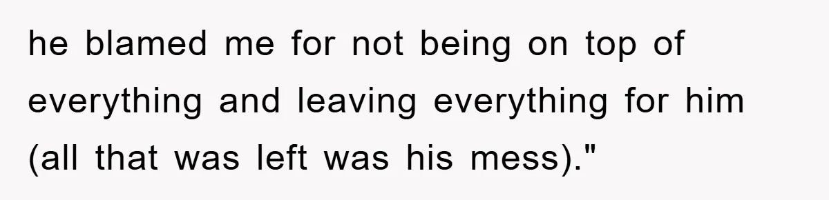 he blamed me for not being on top of everything and leaving everything for him (all that was left was his mess)."