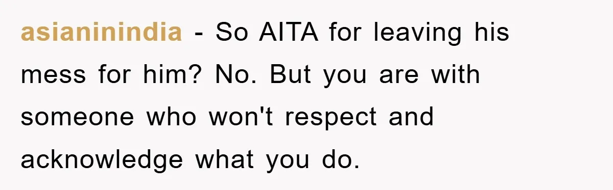 asianinindia − So AITA for leaving his mess for him? No. But you are with someone who won't respect and acknowledge what you do.