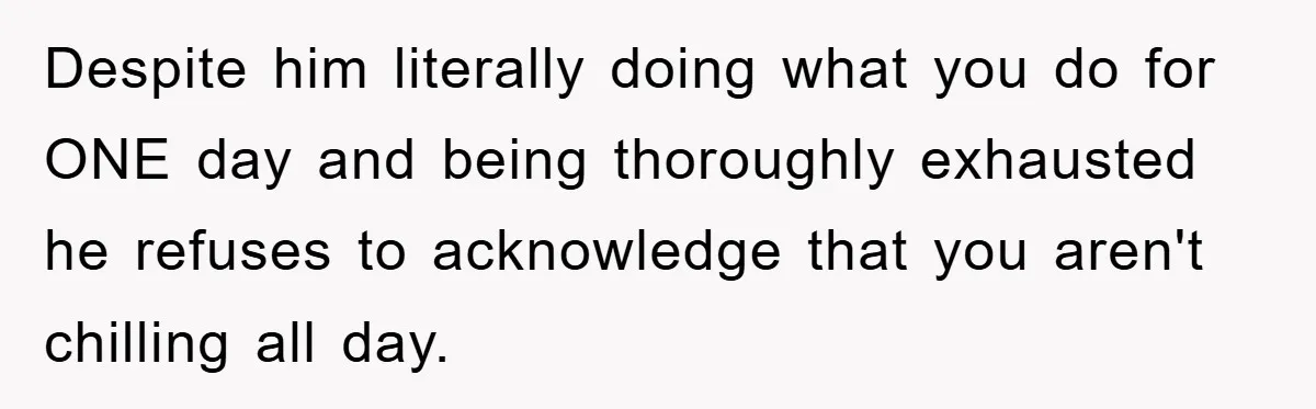 Despite him literally doing what you do for ONE day and being thoroughly exhausted he refuses to acknowledge that you aren't chilling all day.