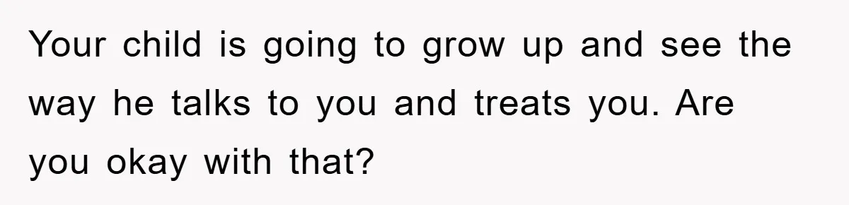 Your child is going to grow up and see the way he talks to you and treats you. Are you okay with that?