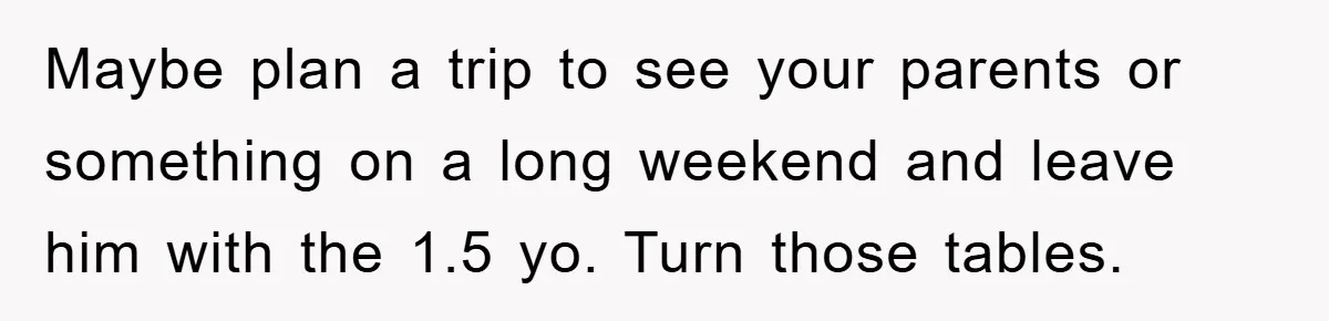 Maybe plan a trip to see your parents or something on a long weekend and leave him with the 1.5 yo. Turn those tables.