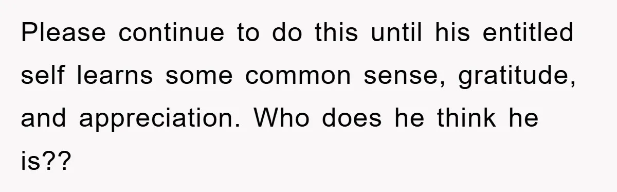 Please continue to do this until his entitled self learns some common sense, gratitude, and appreciation. Who does he think he is??