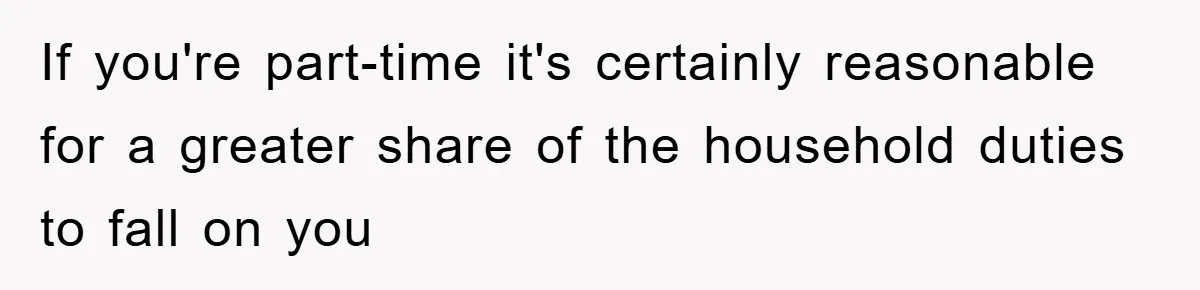 If you're part-time it's certainly reasonable for a greater share of the household duties to fall on you