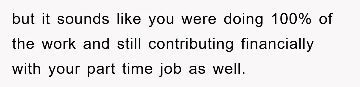 but it sounds like you were doing 100% of the work and still contributing financially with your part time job as well.