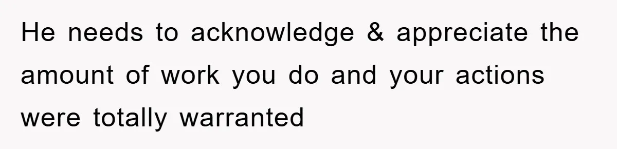 He needs to acknowledge & appreciate the amount of work you do and your actions were totally warranted