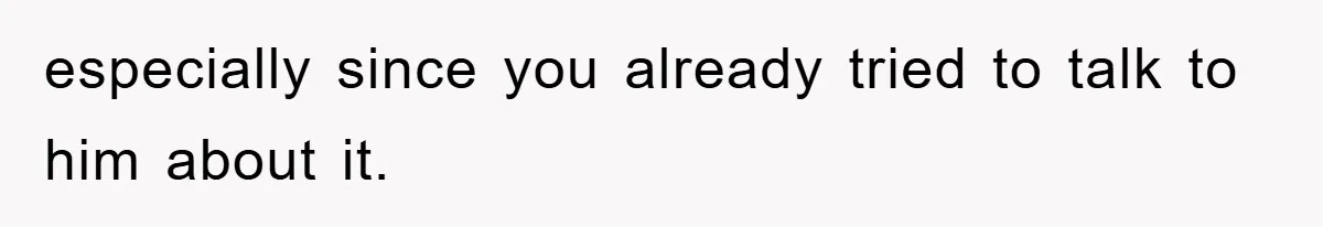 especially since you already tried to talk to him about it.