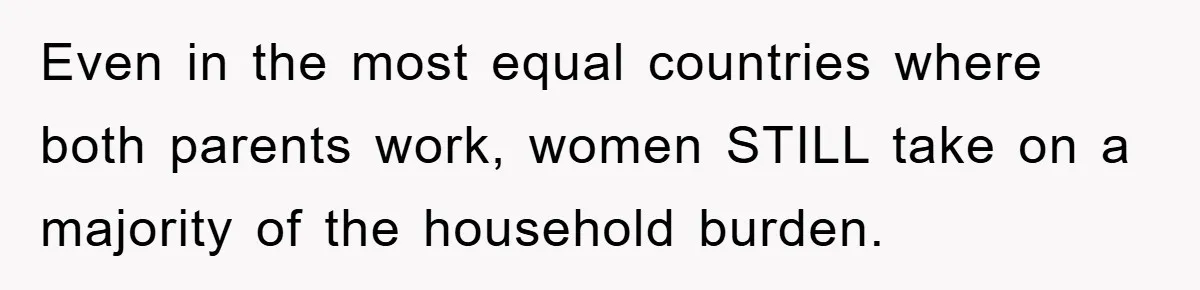 Even in the most equal countries where both parents work, women STILL take on a majority of the household burden.