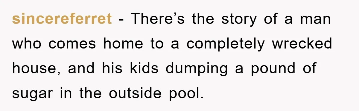 sincereferret − There’s the story of a man who comes home to a completely wrecked house, and his kids dumping a pound of sugar in the outside pool.