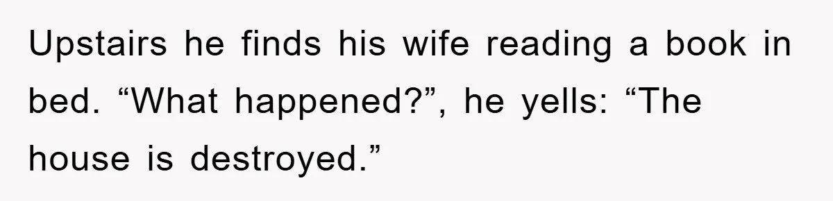 Upstairs he finds his wife reading a book in bed. “What happened?”, he yells: “The house is destroyed.”