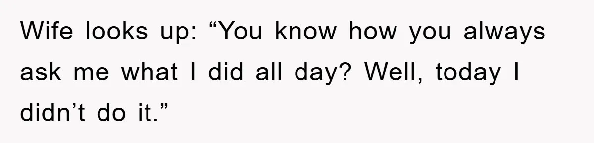 Wife looks up: “You know how you always ask me what I did all day? Well, today I didn’t do it.”