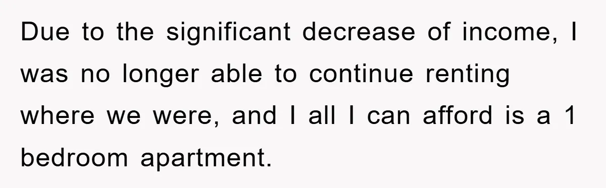 Due to the significant decrease of income, I was no longer able to continue renting where we were, and I all I can afford is a 1 bedroom apartment.