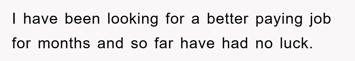 I have been looking for a better paying job for months and so far have had no luck.