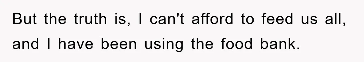 But the truth is, I can't afford to feed us all, and I have been using the food bank.