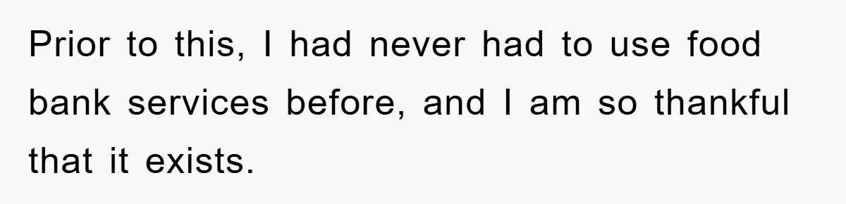Prior to this, I had never had to use food bank services before, and I am so thankful that it exists.