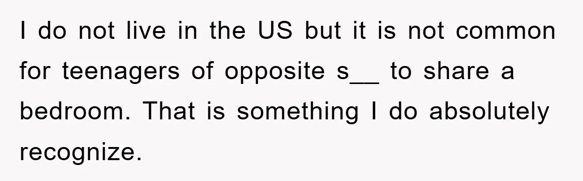 I do not live in the US but it is not common for teenagers of opposite s__ to share a bedroom. That is something I do absolutely recognize.