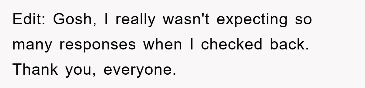 Edit: Gosh, I really wasn't expecting so many responses when I checked back. Thank you, everyone.