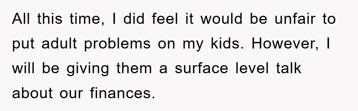All this time, I did feel it would be unfair to put adult problems on my kids. However, I will be giving them a surface level talk about our finances.