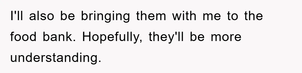 I'll also be bringing them with me to the food bank. Hopefully, they'll be more understanding.