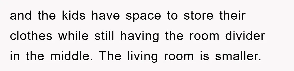 and the kids have space to store their clothes while still having the room divider in the middle. The living room is smaller.