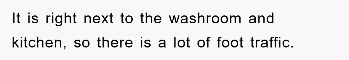 It is right next to the washroom and kitchen, so there is a lot of foot traffic.