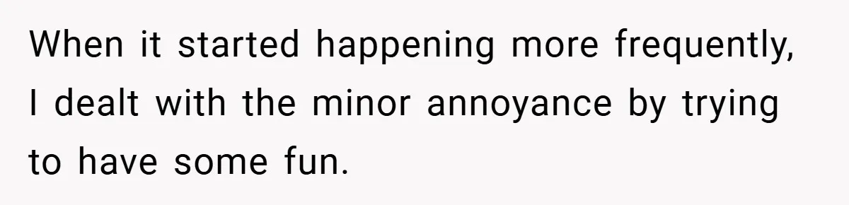 When it started happening more frequently, I dealt with the minor annoyance by trying to have some fun.
