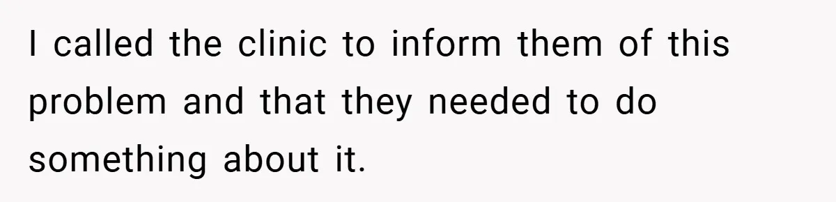 I called the clinic to inform them of this problem and that they needed to do something about it.