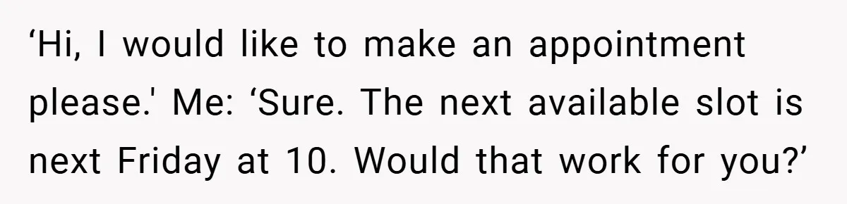 ‘Hi, I would like to make an appointment please.' Me: ‘Sure. The next available slot is next Friday at 10. Would that work for you?’