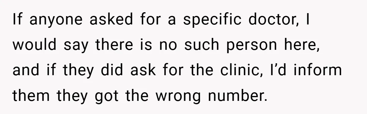 If anyone asked for a specific doctor, I would say there is no such person here, and if they did ask for the clinic, I’d inform them they got the...