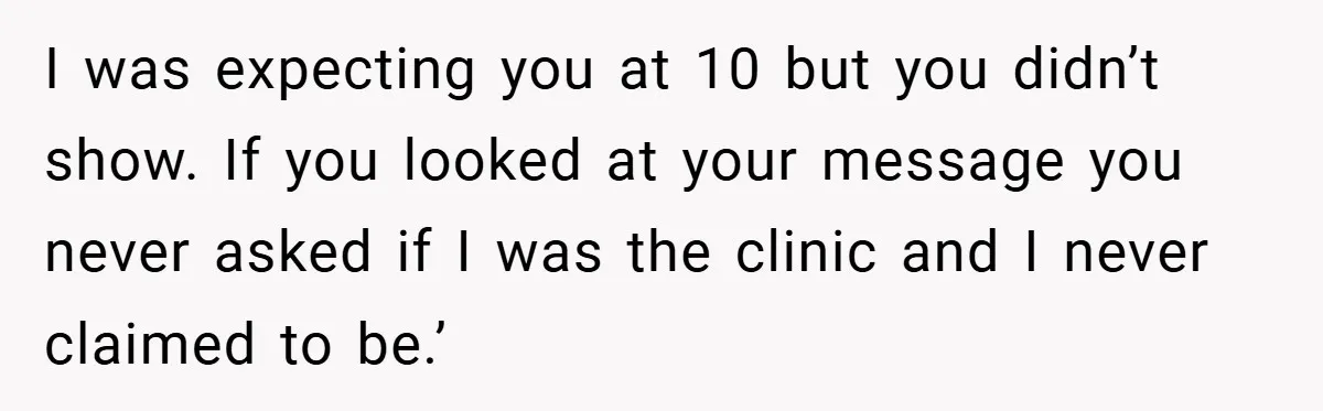 I was expecting you at 10 but you didn’t show. If you looked at your message you never asked if I was the clinic and I never claimed to be.’