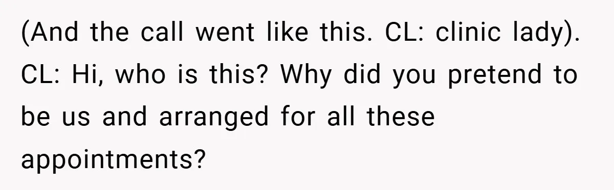 (And the call went like this. CL: clinic lady). CL: Hi, who is this? Why did you pretend to be us and arranged for all these appointments?