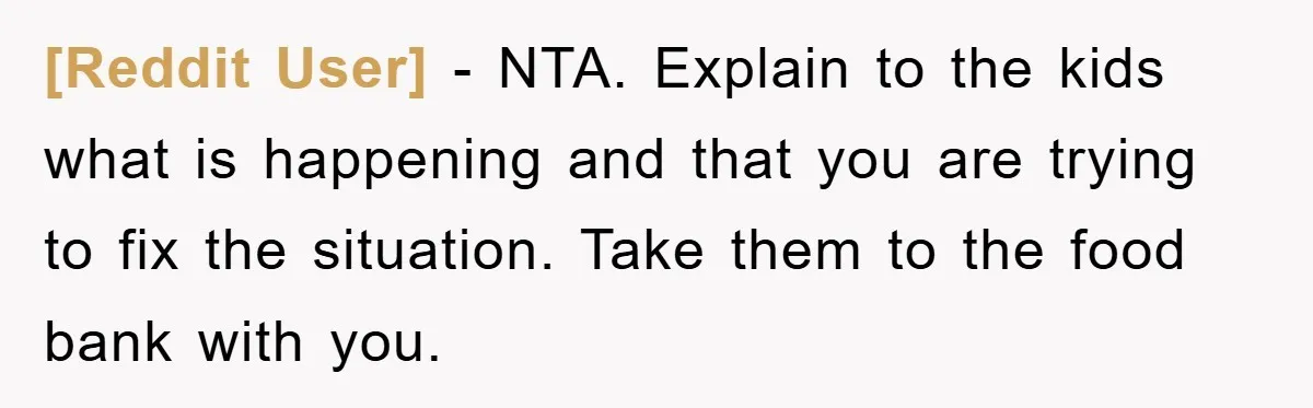 [Reddit User] − NTA. Explain to the kids what is happening and that you are trying to fix the situation. Take them to the food bank with you.