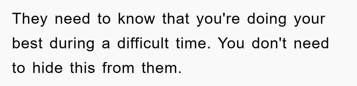 They need to know that you're doing your best during a difficult time. You don't need to hide this from them.