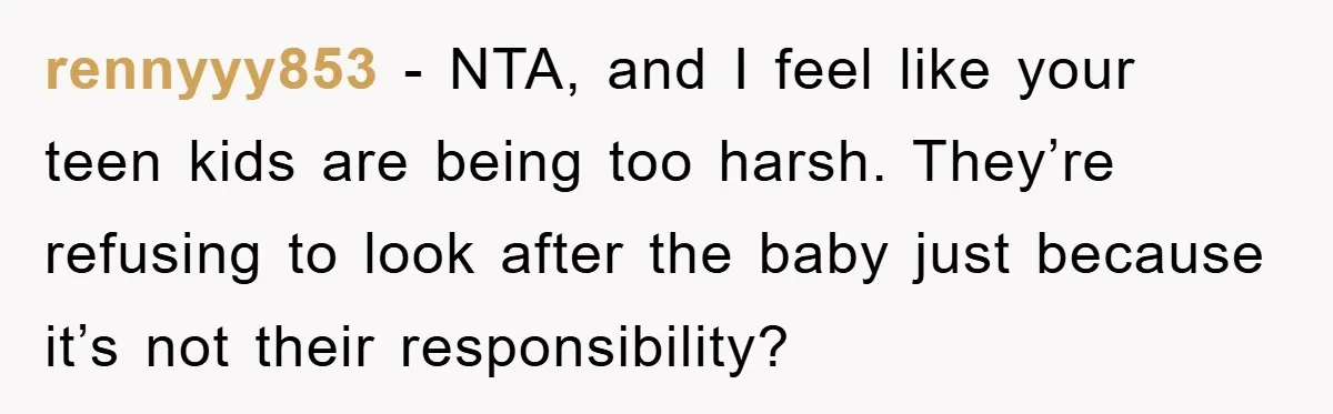 rennyyy853 − NTA, and I feel like your teen kids are being too harsh. They’re refusing to look after the baby just because it’s not their responsibility?
