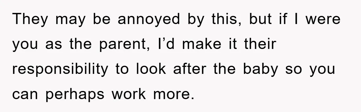 They may be annoyed by this, but if I were you as the parent, I’d make it their responsibility to look after the baby so you can perhaps work more.