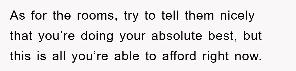 As for the rooms, try to tell them nicely that you’re doing your absolute best, but this is all you’re able to afford right now.