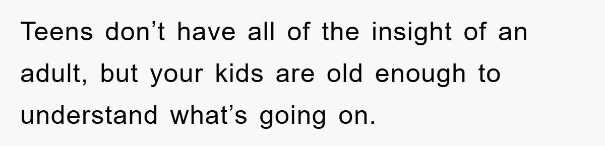 Teens don’t have all of the insight of an adult, but your kids are old enough to understand what’s going on.