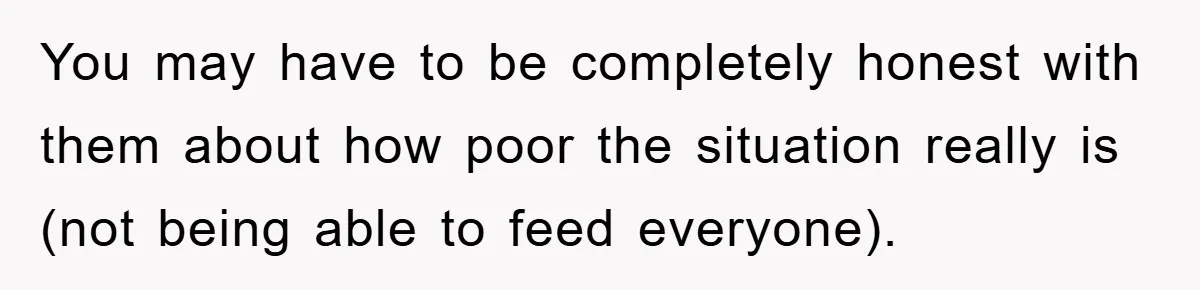 You may have to be completely honest with them about how poor the situation really is (not being able to feed everyone).