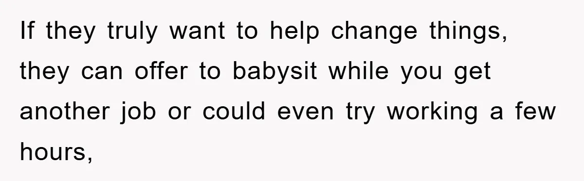 If they truly want to help change things, they can offer to babysit while you get another job or could even try working a few hours,