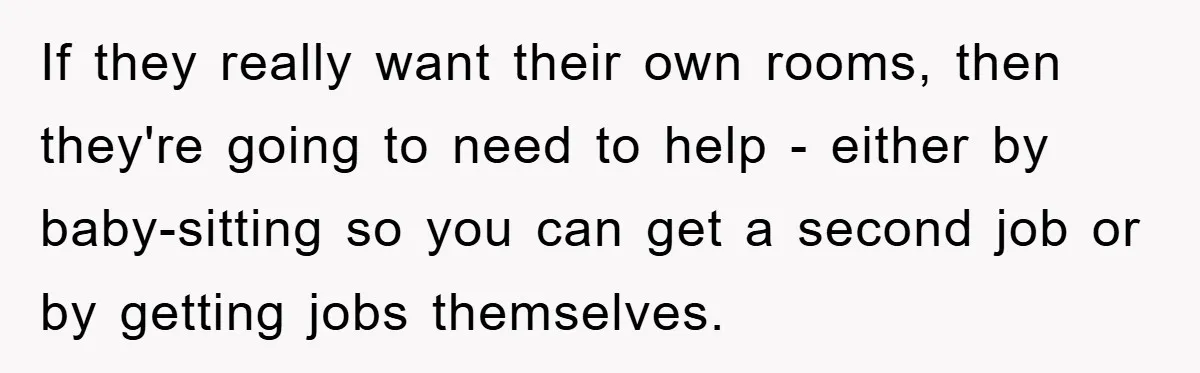 If they really want their own rooms, then they're going to need to help - either by baby-sitting so you can get a second job or by getting jobs themselves.