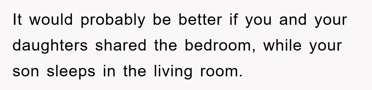 It would probably be better if you and your daughters shared the bedroom, while your son sleeps in the living room.